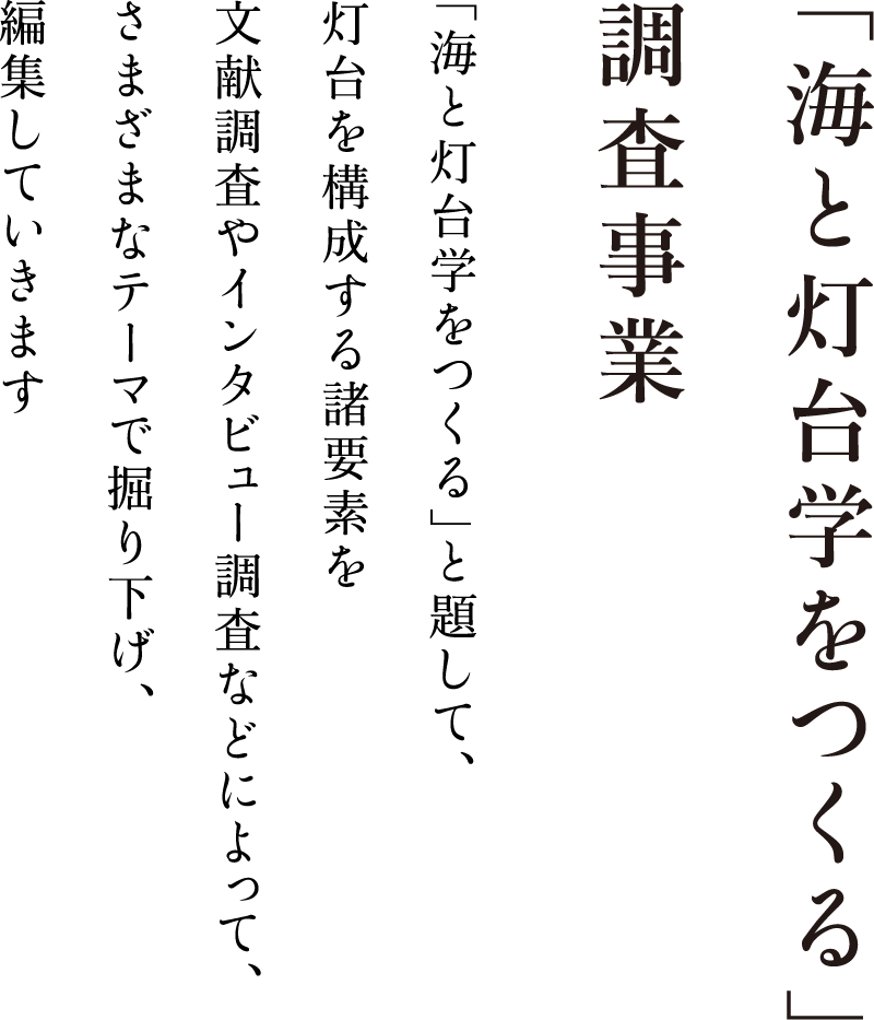 「海と灯台学をつくる」調査事業「海と灯台学をつくる」と題して、<br>灯台を構成する諸要素を文献調査やインタビュー調査などによって、さまざまなテーマで掘り下げ、編集していきます。